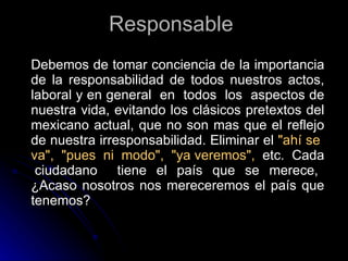 Responsable   Debemos de tomar conciencia de la importancia de la responsabilidad de todos nuestros actos, laboral y en general  en  todos  los  aspectos de nuestra vida, evitando los clásicos pretextos del mexicano actual, que no son mas que el reflejo de nuestra irresponsabilidad. Eliminar el  "ahí se  va",  "pues  ni  modo",  "ya veremos",   etc.  Cada  ciudadano  tiene el país que se merece, ¿Acaso nosotros nos mereceremos el país que tenemos?  