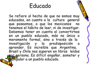 Educado   Se refiere al hecho de que no somos muy educados, en cuanto a la  cultura  general que poseemos, a que los mexicanos  no tenemos el hábito de leer, ni de investigar. Debemos tener en cuenta el convertirnos en un pueblo educado, más no única o meramente formal, sino a través de la  investigación y la predisposición a aprender. Es increíble que Argentina,  Brasil y Chile nos superen en libros  leídos por persona. Es difícil engañar, someter y manipular a un pueblo educado.  