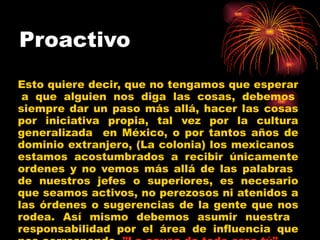 Proactivo   Esto quiere decir, que no tengamos que esperar  a que alguien nos diga las cosas, debemos siempre dar un paso más allá, hacer las cosas por iniciativa propia, tal vez por la cultura generalizada  en México, o por tantos años de dominio extranjero, (La colonia) los mexicanos  estamos acostumbrados a recibir únicamente ordenes y no vemos más allá de las palabras  de nuestros jefes o superiores, es necesario que seamos activos, no perezosos ni atenidos a las órdenes o sugerencias de la gente que nos rodea. Así mismo debemos asumir nuestra  responsabilidad por el área de influencia que nos corresponde.  "La causa de todo eres tú".   
