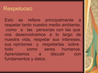Respetuoso   Esto se refiere principalmente a respetar tanto nuestro medio ambiente,  como  a  las  personas con las que nos desenvolvemos a lo largo de nuestra vida, respetar sus intereses, sus opiniones  y  respetarlas  sobre  todo  como seres humanos. Aprendamos a discutir con fundamentos y datos.  