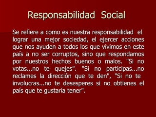Responsabilidad  Social  Se refiere a como es nuestra responsabilidad  el  lograr una mejor sociedad, el ejercer acciones que nos ayuden a todos los que vivimos en este país a no ser corruptos, sino que respondamos por nuestros hechos buenos o malos. "Si no votas...no te quejes". "Si no participas...no reclames la dirección que te den", "Si no te  involucras...no te desesperes si no obtienes el país que te gustaría tener".  