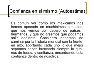 Confianza en si mismo (Autoestima)  Es común ver como los mexicanos nos hemos apocado en muchísimos aspectos, que nos vemos por debajo de países  hermanos, y que no creemos que podamos salir adelante. Considero debemos de caminar por la historia mundial con la frente  en alto, aportando cada uno lo que mejor sepamos hacer, buscando siempre lo que  nos de fuerza y confianza, encontrando esta confianza dentro de nosotros.  
