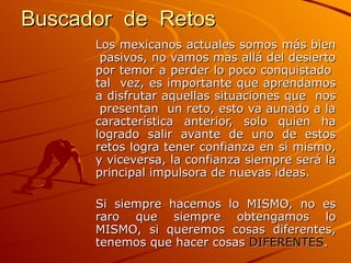 Buscador  de  Retos   Los mexicanos actuales somos más bien  pasivos, no vamos mas allá del desierto por temor a perder lo poco conquistado  tal  vez, es importante que aprendamos a disfrutar aquellas situaciones que  nos  presentan  un reto, esto va aunado a la característica anterior, solo quien ha logrado salir avante de uno de estos retos logra tener confianza en si mismo, y viceversa, la confianza siempre será la principal impulsora de nuevas ideas.  Si siempre hacemos lo MISMO, no es raro que siempre obtengamos lo MISMO, si queremos cosas diferentes, tenemos que hacer cosas  DIFERENTES .  