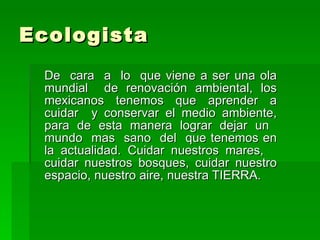 Ecologista  De  cara  a  lo  que viene a ser una ola mundial  de renovación ambiental, los mexicanos tenemos que aprender a cuidar  y conservar el medio ambiente, para de esta manera lograr dejar un  mundo  mas  sano  del  que tenemos en la actualidad. Cuidar nuestros mares,  cuidar nuestros bosques, cuidar nuestro espacio, nuestro aire, nuestra TIERRA.  