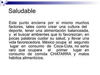 Saludable  Este punto encierra por sí mismo muchos factores, tales como crear una cultura del  deporte, tener una alimentación balanceada, y  el buscar ambientes que lo favorezcan, en pocas palabras cuidar su salud, y llevar una vida favorecedora. México ocupa  el  segundo  lugar  en  consumo  de  Coca-Cola, no seria raro que ocupara  el  primer  lugar en consumo de comida CHATARRA y malos hábitos alimenticios.  