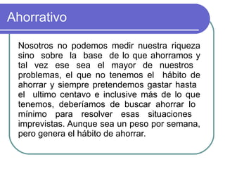 Ahorrativo  Nosotros no podemos medir nuestra riqueza sino  sobre  la  base  de lo que ahorramos y tal vez ese sea el mayor de nuestros  problemas, el que no tenemos el  hábito de ahorrar y siempre pretendemos gastar hasta  el  ultimo centavo e inclusive más de lo que tenemos, deberíamos de buscar ahorrar lo  mínimo para resolver esas situaciones  imprevistas. Aunque sea un peso por semana, pero genera el hábito de ahorrar.  