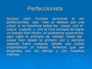 Perfeccionista   Aunque para muchas personas el ser perfeccionista  sea  más un defecto que una virtud, si no hacemos todas las  cosas  con el  mayor  cuidado  y  con la mira siempre de lograr un trabajo bien hecho, no podremos superarnos, aquí cabe el principio de calidad, hacer las  cosas bien desde la primera vez y siempre dejando fuera cualquier detalle que pueda ensombrecer el trabajo. Tenemos que ser exigentes con los demás y con nosotros mismos.  