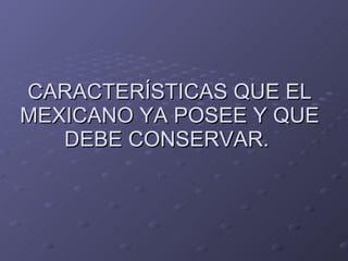 CARACTERÍSTICAS QUE EL MEXICANO YA POSEE Y QUE DEBE CONSERVAR.  