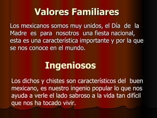Valores Familiares   Los mexicanos somos muy unidos, el Día  de  la  Madre  es  para  nosotros  una fiesta nacional, esta es una característica importante y por la que se nos conoce en el mundo.  Ingeniosos   Los dichos y chistes son característicos del  buen mexicano, es nuestro ingenio popular lo que nos ayuda a verle el lado sabroso a la vida tan difícil que nos ha tocado vivir.  