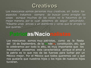 Creativos   Los mexicanos somos personas muy creativas, en  todos  los  aspectos  tratamos  siempre  de buscar como arreglar las cosas  aunque muchas de las veces no lo hacemos de la mejor manera, por lo  cual  debemos  de  seguir  aplicándolo.  "Pásame unas  pinzas y un alambrito y veras que te arreglo lo que quieras."  Patriot as/Nacio nalistas   Los mexicanos  somos muy patriotas,  como  es  la  fiesta  del  16 de Septiembre, de la  ba nde ra , constitución, etc. que lo celebramos por todo lo alto, es muy importante que  los  mexicanos  poseamos  esta característica  porque el amor a la patria es lo que nos da las fuerzas para luchar por un México mejor. Por el México que todos queremos ver y que nos gustaría que nuestros hijos y los hijos de nuestros hijos tuvieran.  