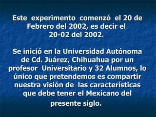 Este  experimento  comenzó  el 20 de Febrero del 2002, es decir el  20-02 del 2002.    Se inició en la Universidad Autónoma de Cd. Juárez, Chihuahua por un profesor  Universitario y 32 Alumnos, lo único que pretendemos es compartir nuestra visión de  las características que debe tener el Mexicano del presente siglo.   
