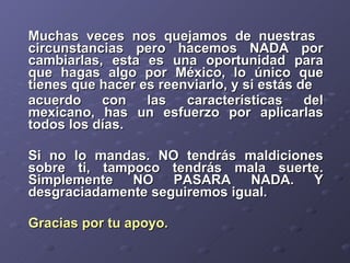 Muchas veces nos quejamos de nuestras  circunstancias pero hacemos NADA por cambiarlas, esta es una oportunidad para que hagas algo por México, lo único que tienes que hacer es reenviarlo, y si estás de  acuerdo con las características del mexicano, has un esfuerzo por aplicarlas todos los días.  Si no lo mandas. NO tendrás maldiciones sobre ti, tampoco tendrás mala suerte. Simplemente NO PASARA NADA. Y desgraciadamente seguiremos igual.  Gracias por tu apoyo.   