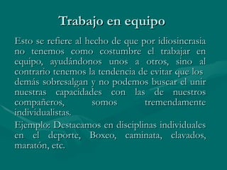 Trabajo en equipo  Esto se refiere al hecho de que por idiosincrasia no tenemos como costumbre el trabajar en equipo, ayudándonos unos a otros, sino al contrario tenemos la tendencia de evitar que los  demás sobresalgan y no podemos buscar el unir nuestras capacidades con las de nuestros compañeros, somos tremendamente individualistas.  Ejemplo: Destacamos en disciplinas individuales en el deporte, Boxeo, caminata, clavados, maratón, etc.   
