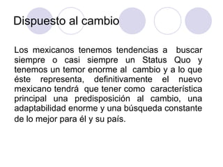Dispuesto al cambio  Los mexicanos tenemos tendencias a  buscar siempre o casi siempre un Status Quo y tenemos un temor enorme al  cambio y a lo que éste representa, definitivamente el nuevo mexicano tendrá  que tener como  característica principal una predisposición al cambio, una adaptabilidad enorme y una búsqueda constante de lo mejor para él y su país.   