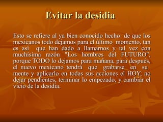 Evitar la desidia  Esto se refiere al ya bien conocido hecho  de que los mexicanos todo dejamos para el último  momento, tan es así  que han dado a llamarnos y tal vez con muchísima razón "Los hombres del FUTURO", porque TODO lo dejamos para mañana, para después, el nuevo mexicano tendrá  que  grabarse  en  su  mente y aplicarlo en todas sus acciones el HOY, no dejar pendientes, terminar lo empezado, y cambiar el vicio de la desidia.  
