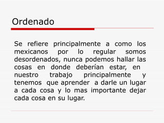 Ordenado   Se refiere principalmente a como los mexicanos por lo regular somos desordenados, nunca podemos hallar las cosas en donde deberían estar, en  nuestro trabajo principalmente y tenemos  que aprender  a darle un lugar a cada cosa y lo mas importante dejar cada cosa en su lugar.  
