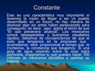 Constante  Esta es una característica muy importante si tenemos la visión de llegar a ser un pueblo desarrollado en un futuro, no hay manera de alcanzar algo sin antes haber perseverado para conseguirlo, es decir,  aquí  aplica el dicho de que "El que persevera alcanza", Los mexicanos somos desesperados y buscamos resultados rápidos, debemos de concienciarnos de que el éxito que tengamos en la empresas que  acometamos  será  proporcional al tiempo que  le invirtamos, la constancia que tengamos. Si una gota de agua cayendo sobre la roca logra perforarla, imaginemos lo que pueden hacer 100 millones de mexicanos decididos a cambiar su historia.  