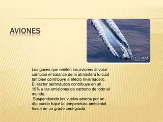 AVIONES
Los gases que emiten los aviones al volar
cambian el balance de la atmósfera lo cual
también contribuye a efecto invernadero.
El sector aeronáutico contribuye en un
15% a las emisiones de carbono de todo el
mundo.
Suspendiendo los vuelos aéreos por un
día puede bajar la temperatura ambiental
hasta en un grado centígrado.
 
