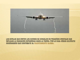 LAS ESTELAS QUE EMITEN LOS AVIONES SE CONGELAN EN PEQUEÑOS CRISTALES QUE
REFLEJAN LA RADIACIÓN INFRARROJA HACÍA LA TIERRA, POR LO CUAL CREAN UN EFECTO
INVERNADERO QUE CONTRIBUYE AL CALENTAMIENTO GLOBAL.
 