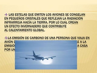 -4- LAS ESTELAS QUE EMITEN LOS AVIONES SE CONGELAN
EN PEQUEÑOS CRISTALES QUE REFLEJAN LA RADIACIÓN
INFRARROJA HACÍA LA TIERRA, POR LO CUAL CREAN
UN EFECTO INVERNADERO QUE CONTRIBUYE
AL CALENTAMIENTO GLOBAL.
-5-LA EMISIÓN DE CARBONO DE UNA PERSONA QUE VIAJA EN
AVIÓN DE LONDRES A NUEVA YORK, ES EQUIPARABLE A LA
EMISIÓN DE CARBONO GENERADA AL CALENTAR UNA CASA
POR UN AÑO COMPLETO.
 