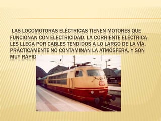 LAS LOCOMOTORAS ELÉCTRICAS TIENEN MOTORES QUE
FUNCIONAN CON ELECTRICIDAD. LA CORRIENTE ELÉCTRICA
LES LLEGA POR CABLES TENDIDOS A LO LARGO DE LA VÍA.
PRÁCTICAMENTE NO CONTAMINAN LA ATMÓSFERA, Y SON
MUY RÁPIDAS.
 