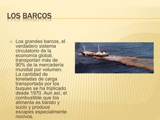 LOS BARCOS
 Los grandes barcos, el
verdadero sistema
circulatorio de la
economía global,
transportan más de
90% de la mercadería
mundial por volumen.
La cantidad de
toneladas de carga
transportada por los
buques se ha triplicado
desde 1970. Aun así, el
combustible que los
alimenta es barato y
sucio y produce
escapes especialmente
nocivos.
 