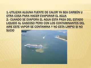 1.-UTILIZAN ALGUNA FUENTE DE CALOR YA SEA CARBÓN U
OTRA COSA PARA HACER EVAPORAR EL AGUA
2.- CUANDO SE EVAPORA EL AGUA ESTA PASA DEL ESTADO
LIQUIDO AL GASEOSO PERO CON LOS CONTAMINANTES DEL
AIRE ESTE VAPOR SE CONTAMINA Y NO ESTA LIMPIO SI NO
SUCIO
 