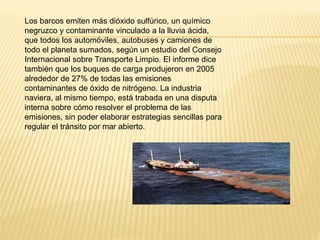 Los barcos emiten más dióxido sulfúrico, un químico
negruzco y contaminante vinculado a la lluvia ácida,
que todos los automóviles, autobuses y camiones de
todo el planeta sumados, según un estudio del Consejo
Internacional sobre Transporte Limpio. El informe dice
también que los buques de carga produjeron en 2005
alrededor de 27% de todas las emisiones
contaminantes de óxido de nitrógeno. La industria
naviera, al mismo tiempo, está trabada en una disputa
interna sobre cómo resolver el problema de las
emisiones, sin poder elaborar estrategias sencillas para
regular el tránsito por mar abierto.
 