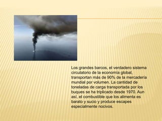 Los grandes barcos, el verdadero sistema
circulatorio de la economía global,
transportan más de 90% de la mercadería
mundial por volumen. La cantidad de
toneladas de carga transportada por los
buques se ha triplicado desde 1970. Aun
así, el combustible que los alimenta es
barato y sucio y produce escapes
especialmente nocivos.
 