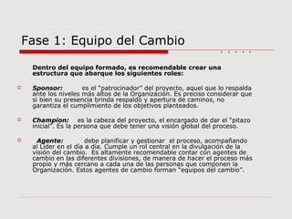 Fase 1: Equipo del Cambio
Dentro del equipo formado, es recomendable crear una
estructura que abarque los siguientes roles:
 Sponsor: es el “patrocinador” del proyecto, aquel que lo respalda
ante los niveles más altos de la Organización. Es preciso considerar que
si bien su presencia brinda respaldo y apertura de caminos, no
garantiza el cumplimiento de los objetivos planteados.
 Champion: es la cabeza del proyecto, el encargado de dar el “pitazo
inicial”. Es la persona que debe tener una visión global del proceso.
 Agente: debe planificar y gestionar el proceso, acompañando
al Líder en el día a día. Cumple un rol central en la divulgación de la
visión del cambio. Es altamente recomendable contar con agentes de
cambio en las diferentes divisiones, de manera de hacer el proceso más
propio y más cercano a cada una de las personas que componen la
Organización. Estos agentes de cambio forman “equipos del cambio”.
2 3 4 652 3 4 65
 