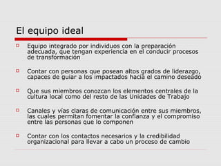 El equipo ideal
 Equipo integrado por individuos con la preparación
adecuada, que tengan experiencia en el conducir procesos
de transformación
 Contar con personas que posean altos grados de liderazgo,
capaces de guiar a los impactados hacia el camino deseado
 Que sus miembros conozcan los elementos centrales de la
cultura local como del resto de las Unidades de Trabajo
 Canales y vías claras de comunicación entre sus miembros,
las cuales permitan fomentar la confianza y el compromiso
entre las personas que lo componen
 Contar con los contactos necesarios y la credibilidad
organizacional para llevar a cabo un proceso de cambio
 
