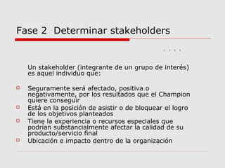 Fase 2 Determinar stakeholders
Un stakeholder (integrante de un grupo de interés)
es aquel individuo que:
 Seguramente será afectado, positiva o
negativamente, por los resultados que el Champion
quiere conseguir
 Está en la posición de asistir o de bloquear el logro
de los objetivos planteados
 Tiene la experiencia o recursos especiales que
podrían substancialmente afectar la calidad de su
producto/servicio final
 Ubicación e impacto dentro de la organización
3 4 653 4 65
 