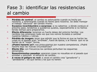 Fase 3: identificar las resistencias
al cambio
 Pérdida de control: el cambio es estimulante cuando es hecho por
nosotros, y amenazante cuando es hecho para nosotros. Se debe manejar
el trabajo “adicional” del cambio mismo.
 Excesiva incertidumbre o sorpresa: si no sabemos a dónde conduce el
próximo paso, tendemos a quedamos quietos, especialmente si no hemos
tenido tiempo para prepararnos.
 Efecto diferencia: tenemos un fuerte deseo del entorno familiar. Los
cambios nos amenazan toda vez que nos vemos forzados a cambiar
nuestros hábitos y rutinas.
 Pérdida de imagen: tener que admitir que la forma en que se hacían las
cosas en el pasado eran “erróneas”, fuera de época, o al menos que no se
hacían de la “mejor” forma.
 ¿Podré hacerlo yo?: nos preocupamos por nuestra competencia. ¿Podré
hacerlo bajo las nuevas circunstancias?
 Efecto Ola: con frecuencia los cambios perturban los esquemas
personales.
 Resentimientos pasados: aparecen cosas no resueltas en el pasado que
enredan y estorban el esfuerzo de cambio.
 A veces el peligro es real: a veces el cambio crea “ganadores” y
“perdedores”; los que tienes y los que no tienen.
 