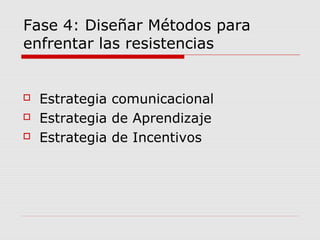 Fase 4: Diseñar Métodos para
enfrentar las resistencias
 Estrategia comunicacional
 Estrategia de Aprendizaje
 Estrategia de Incentivos
 