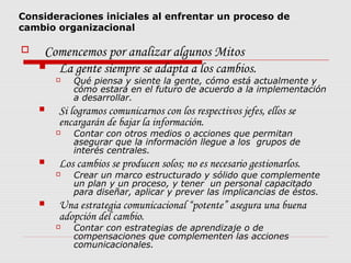 Consideraciones iniciales al enfrentar un proceso de
cambio organizacional
 Comencemos por analizar algunos Mitos
 La gente siempre se adapta a los cambios.
 Qué piensa y siente la gente, cómo está actualmente y
cómo estará en el futuro de acuerdo a la implementación
a desarrollar.
 Si logramos comunicarnos con los respectivos jefes, ellos se
encargarán de bajar la información.
 Contar con otros medios o acciones que permitan
asegurar que la información llegue a los grupos de
interés centrales.
 Los cambios se producen solos; no es necesario gestionarlos.
 Crear un marco estructurado y sólido que complemente
un plan y un proceso, y tener un personal capacitado
para diseñar, aplicar y prever las implicancias de éstos.
 Una estrategia comunicacional “potente” asegura una buena
adopción del cambio.
 Contar con estrategias de aprendizaje o de
compensaciones que complementen las acciones
comunicacionales.
 