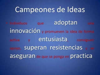 Campeones de IdeasIndividuos que adoptan una innovación y promueven la idea de forma activa y entusiasta, consiguen apoyo, superanresistencias y se aseguran de que se ponga en practica