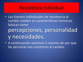 Resistencia IndividualLas fuentes individuales de resistencia al cambio residen en características humanas básicas como percepciones, personalidad y necesidades.A continuación veremos 5 razones de por que las personas nos resistimos al cambio.