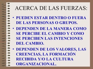 ACERCA DE LAS FUERZAS: PUEDEN ESTAR DENTRO O FUERA DE LAS PERSONAS O GRUPOS. DEPENDEN DE LA MANERA COMO SE PERCIBE EL CAMBIO Y COMO SE PERCIBEN LAS INTENCIONES DEL CAMBIO. DEPENDEN DE LOS VALORES, LAS CREENCIAS, LA FORMACIÓN RECIBIDA Y/O LA CULTURA ORGANIZACIONAL. 
