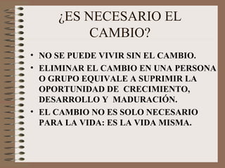 ¿ES NECESARIO EL CAMBIO? NO SE PUEDE VIVIR SIN EL CAMBIO. ELIMINAR EL CAMBIO EN UNA PERSONA O GRUPO EQUIVALE A SUPRIMIR LA OPORTUNIDAD DE  CRECIMIENTO,  DESARROLLO Y  MADURACIÓN. EL CAMBIO NO ES SOLO NECESARIO PARA LA VIDA: ES LA VIDA MISMA. 