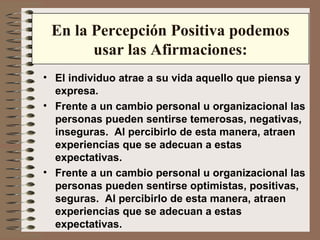 En la Percepción Positiva podemos usar las Afirmaciones: El individuo atrae a su vida aquello que piensa y expresa. Frente a un cambio personal u organizacional las personas pueden sentirse temerosas, negativas, inseguras.  Al percibirlo de esta manera, atraen experiencias que se adecuan a estas expectativas. Frente a un cambio personal u organizacional las personas pueden sentirse optimistas, positivas, seguras.  Al percibirlo de esta manera, atraen experiencias que se adecuan a estas expectativas. 