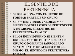 EL SENTIDO DE PERTENENCIA... SE RELACIONA CON EL HECHO DE  FORMAR PARTE DE UN GRUPO. SI LOS INDIVIDUOS VALORAN Y SE SIENTEN ORGULLOSOS DE PERTENECER A UN GRUPO, EL SENTIDO DE PERTENENCIA ES ALTO. SI LOS INDIVIDUOS NO SE SIENTEN ORGULLOSOS DE PERTENECER A UN GRUPO O NO HAN DESARROLLADO SENTIMIENTOS DE AFECTO POR EL MISMO, EL SENTIDO DE PERTENENCIA ES BAJO. 