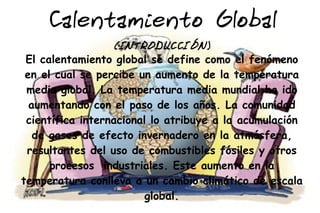 Calentamiento Global
                  (IN TRODUCCIÓN)
 El calentamiento global se define como el fenómeno
 en el cual se percibe un aumento de la temperatura
 media global. La temperatura media mundial ha ido
  aumentando con el paso de los años. La comunidad
 científica internacional lo atribuye a la acumulación
   de gases de efecto invernadero en la atmósfera,
 resultantes del uso de combustibles fósiles y otros
      procesos industriales. Este aumento en la
temperatura conlleva a un cambio climático de escala
                         global.
 