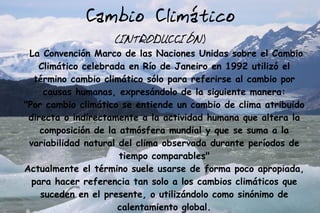 Cambio Climático
                   (INTRODUCCIÓN)
 La Convención Marco de las Naciones Unidas sobre el Cambio
   Climático celebrada en Río de Janeiro en 1992 utilizó el
  término cambio climático sólo para referirse al cambio por
     causas humanas, expresándolo de la siguiente manera:
"Por cambio climático se entiende un cambio de clima atribuido
 directa o indirectamente a la actividad humana que altera la
    composición de la atmósfera mundial y que se suma a la
 variabilidad natural del clima observada durante períodos de
                      tiempo comparables"
Actualmente el término suele usarse de forma poco apropiada,
  para hacer referencia tan solo a los cambios climáticos que
    suceden en el presente, o utilizándolo como sinónimo de
                      calentamiento global.
 