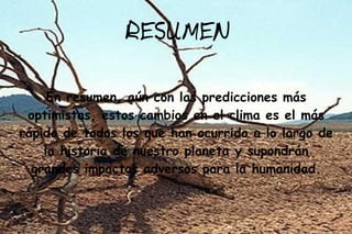 RESUMEN

     En resumen, aún con las predicciones más
 optimistas, estos cambios en el clima es el más
rápido de todos los que han ocurrido a lo largo de
    la historia de nuestro planeta y supondrán
  grandes impactos adversos para la humanidad.
 