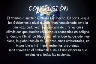 CONCLUSIÓN
El Cambio Climático Global es un hecho. Es por ello que
 los Gobiernos a nivel mundial han reaccionado ante la
    amenaza cada vez más cercana de alteraciones
climáticas que puedan colocar sus economías en peligro.
El Cambio Climático Global por otro lado ha dejado muy
claro, la globalización de los problemas ambientales, es
       imposible e inútil enfrentar los problemas
  más graves en el ambiente si no es una empresa que
              involucre a todas las naciones.
 