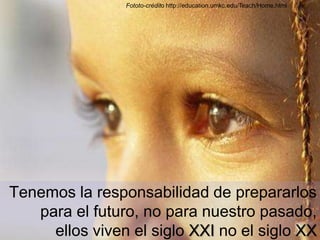 Fototo-créditohttp://education.umkc.edu/Teach/Home.htmlTenemos la responsabilidad de prepararlos para el futuro, no para nuestro pasado, ellos viven el siglo XXI no el siglo XX