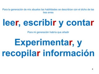 4Para la generación de mis abuelos las habilidades se describían con el dicho de las tres erresleer, escribir y contarPara mi generación habría que añadir Experimentar, y  recopilar información