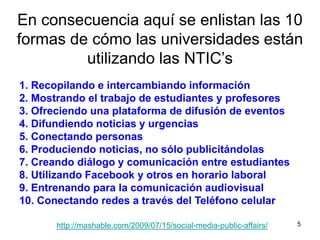 5En consecuencia aquí se enlistan las 10 formas de cómo las universidades están utilizando las NTIC’s1. Recopilando e intercambiando información2. Mostrando el trabajo de estudiantes y profesores3. Ofreciendo una plataforma de difusión de eventos4. Difundiendo noticias y urgencias5. Conectando personas6. Produciendo noticias, no sólo publicitándolas7. Creando diálogo y comunicación entre estudiantes8. Utilizando Facebook y otros en horario laboral9. Entrenando para la comunicación audiovisual10. Conectando redes a través del Teléfono celularhttp://mashable.com/2009/07/15/social-media-public-affairs/