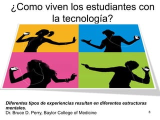 8¿Como viven los estudiantes con la tecnología?Diferentes tipos de experiencias resultan en diferentes estructuras mentales.Dr. Bruce D. Perry, BaylorCollege of Medicine