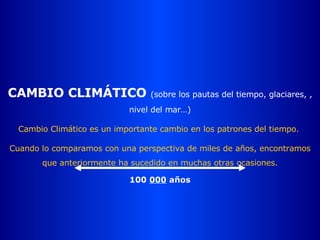 CAMBIO CLIMÁTICO  (sobre los pautas del tiempo, glaciares, , nivel del mar…) Cambio Climático es un importante cambio en los patrones del tiempo.  Cuando lo comparamos con una perspectiva de miles de años, encontramos que anteriormente ha sucedido en muchas otras ocasiones. 100  000  años 